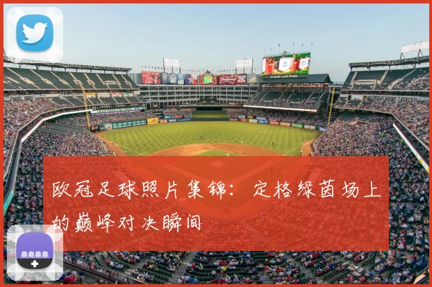 欧冠足球照片集锦：定格绿茵场上的巅峰对决瞬间