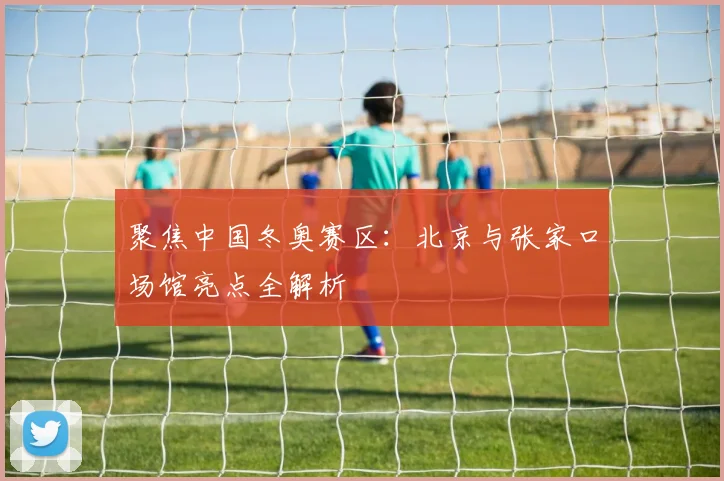聚焦中国冬奥赛区：北京与张家口场馆亮点全解析