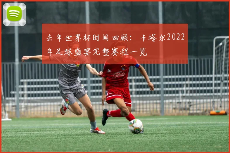去年世界杯时间回顾：卡塔尔2022年足球盛宴完整赛程一览