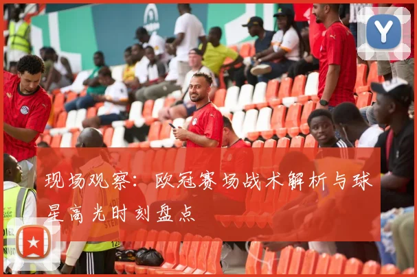 现场观察：欧冠赛场战术解析与球星高光时刻盘点