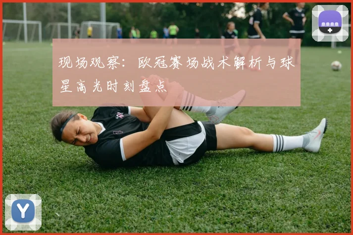 现场观察：欧冠赛场战术解析与球星高光时刻盘点